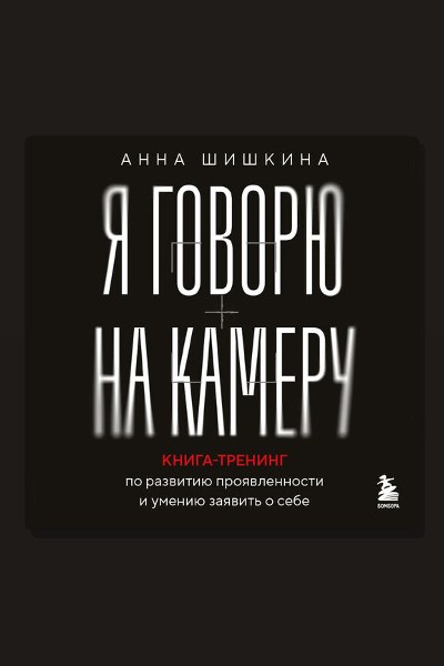 Я говорю на камеру. Книга-тренинг по развитию проявленности и умению заявить о себе
